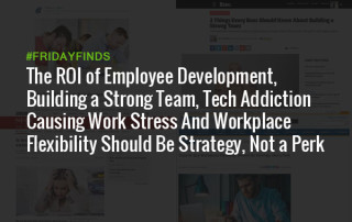 The ROI of Employee Development, Building a Strong Team, Tech Addiction Causing Work Stress And Workplace Flexibility Should Be Strategy, Not a Perk #FridayFinds